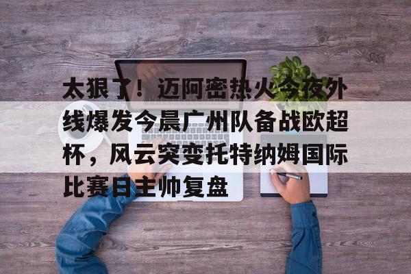 包含太狠了！迈阿密热火今夜外线爆发今晨广州队备战欧超杯，风云突变托特纳姆国际比赛日主帅复盘的词条-中欧体育